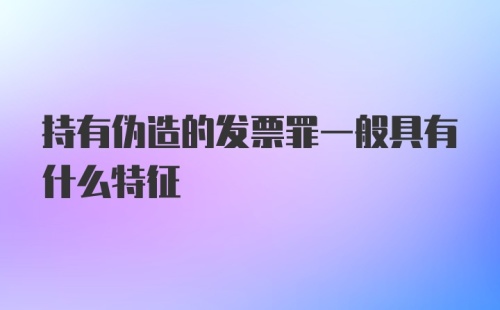 持有伪造的发票罪一般具有什么特征