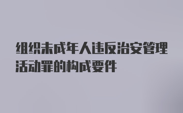 组织未成年人违反治安管理活动罪的构成要件