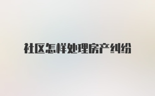 社区怎样处理房产纠纷