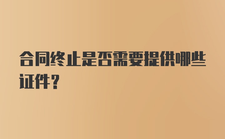 合同终止是否需要提供哪些证件？