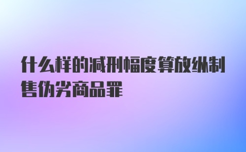 什么样的减刑幅度算放纵制售伪劣商品罪