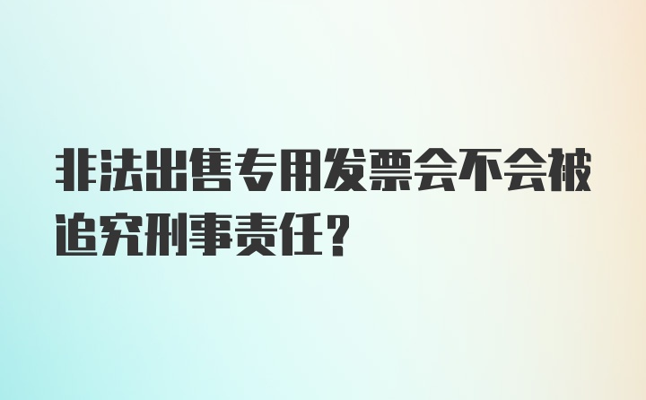 非法出售专用发票会不会被追究刑事责任？