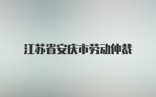 江苏省安庆市劳动仲裁