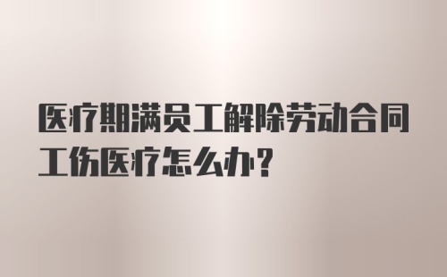 医疗期满员工解除劳动合同工伤医疗怎么办？