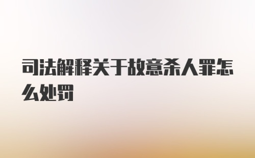 司法解释关于故意杀人罪怎么处罚