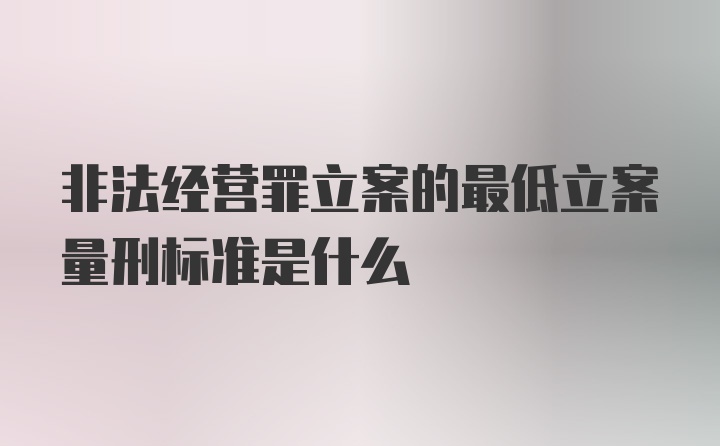 非法经营罪立案的最低立案量刑标准是什么