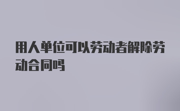 用人单位可以劳动者解除劳动合同吗