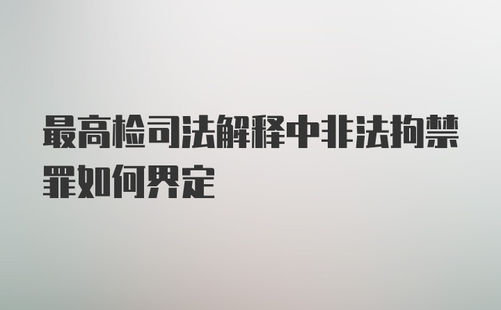 最高检司法解释中非法拘禁罪如何界定