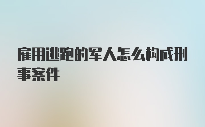 雇用逃跑的军人怎么构成刑事案件