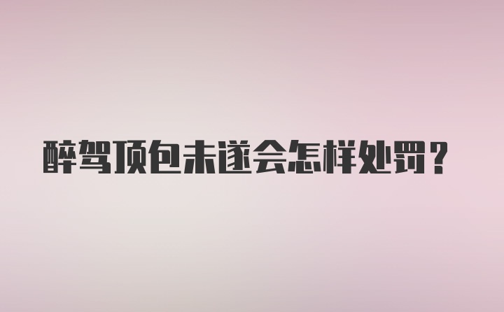 醉驾顶包未遂会怎样处罚？