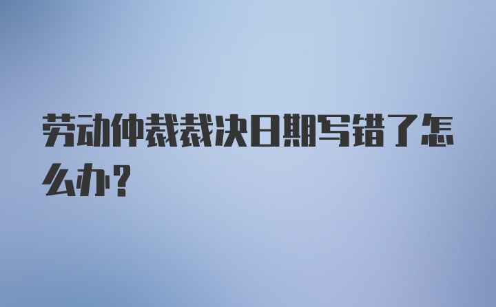 劳动仲裁裁决日期写错了怎么办？