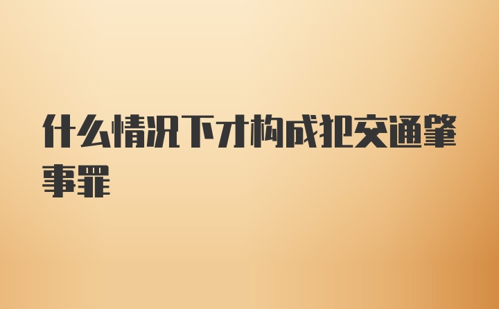 什么情况下才构成犯交通肇事罪