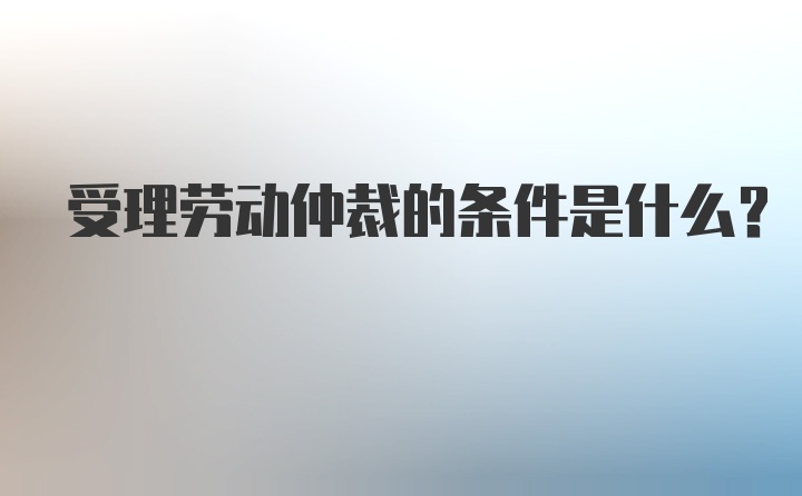 受理劳动仲裁的条件是什么？