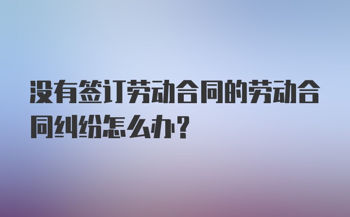 没有签订劳动合同的劳动合同纠纷怎么办？