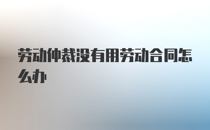 劳动仲裁没有用劳动合同怎么办