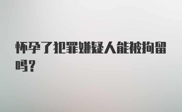 怀孕了犯罪嫌疑人能被拘留吗？