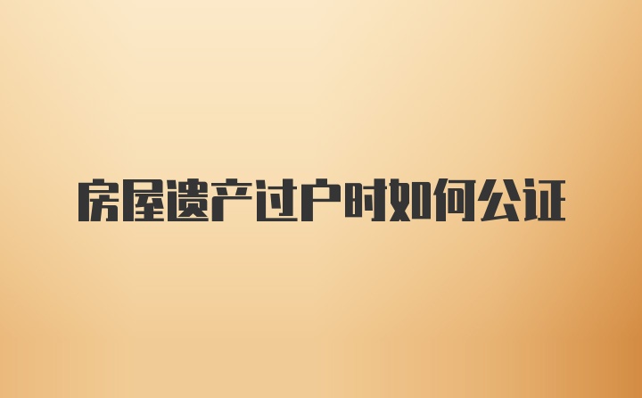 房屋遗产过户时如何公证