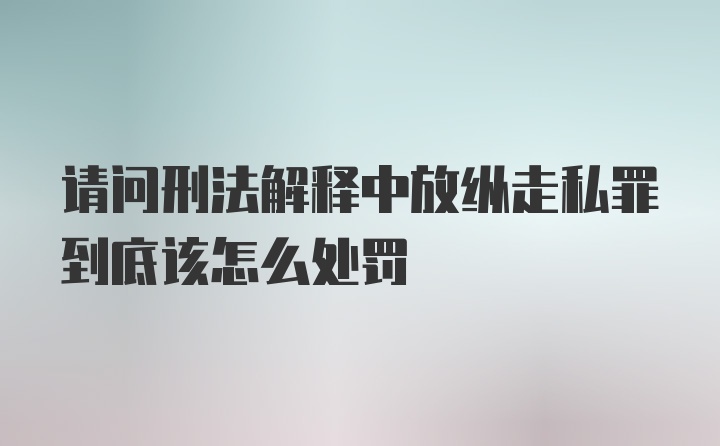 请问刑法解释中放纵走私罪到底该怎么处罚