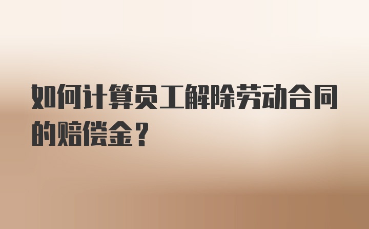 如何计算员工解除劳动合同的赔偿金？