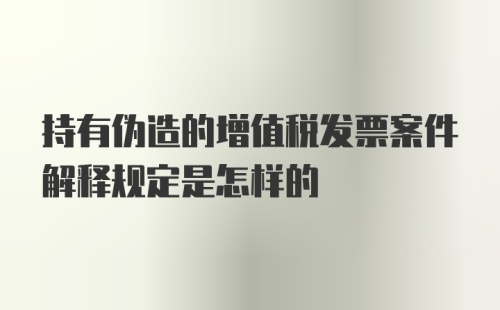 持有伪造的增值税发票案件解释规定是怎样的