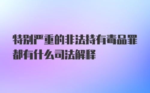 特别严重的非法持有毒品罪都有什么司法解释