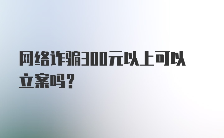 网络诈骗300元以上可以立案吗？