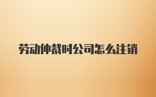 劳动仲裁时公司怎么注销