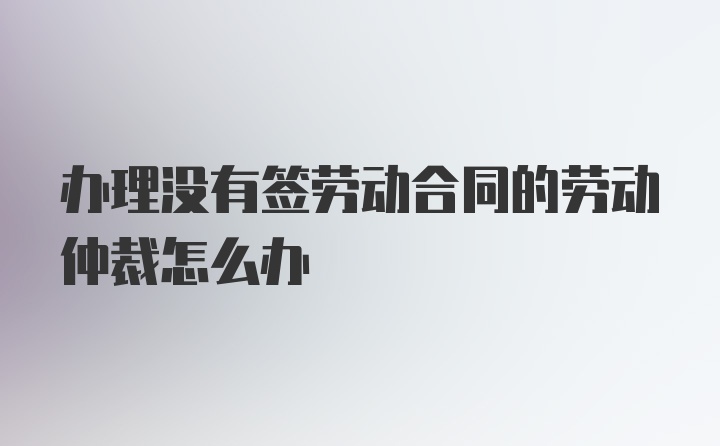 办理没有签劳动合同的劳动仲裁怎么办