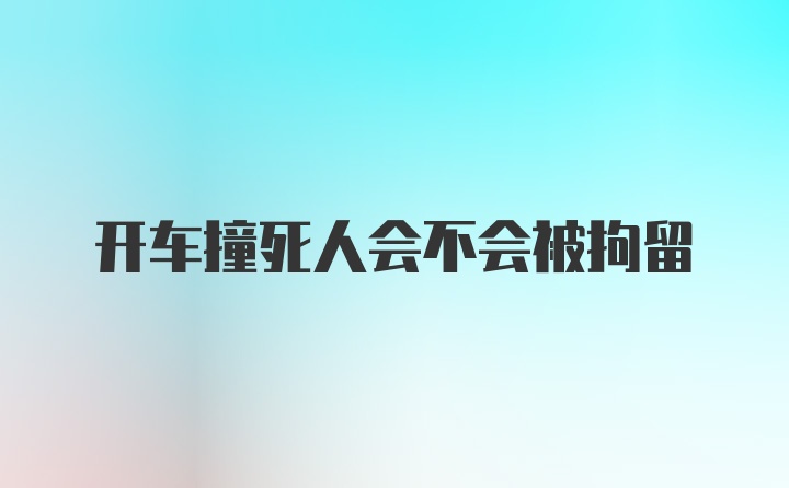 开车撞死人会不会被拘留