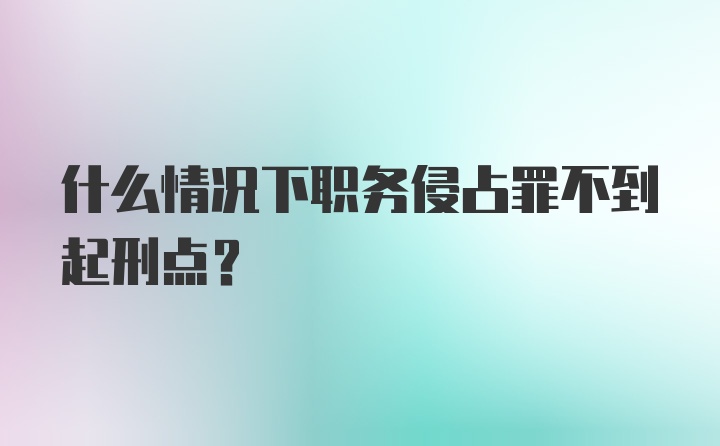 什么情况下职务侵占罪不到起刑点？