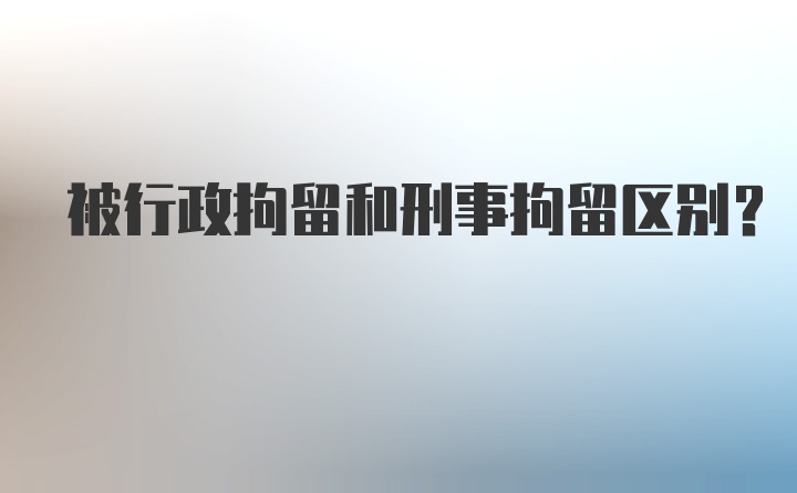 被行政拘留和刑事拘留区别?