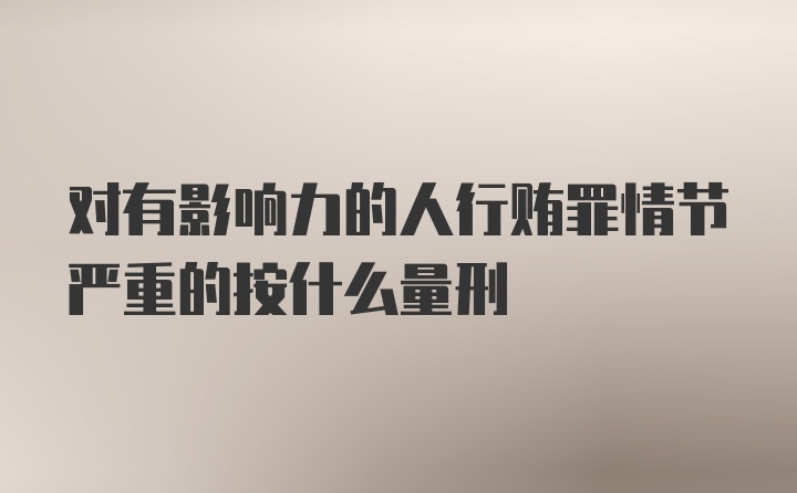 对有影响力的人行贿罪情节严重的按什么量刑