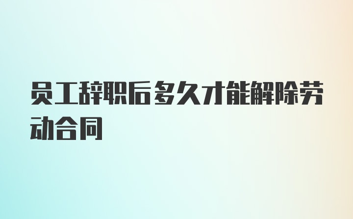 员工辞职后多久才能解除劳动合同