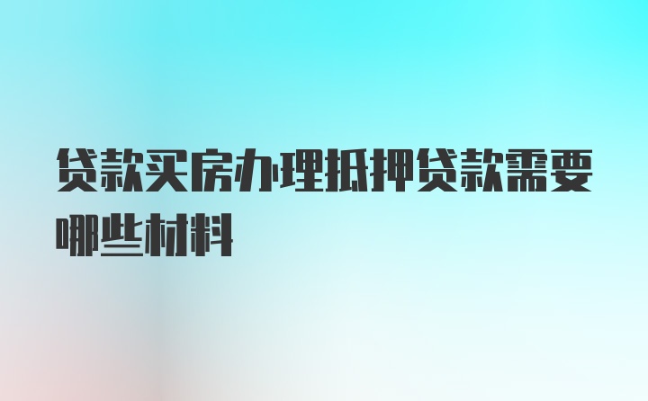 贷款买房办理抵押贷款需要哪些材料