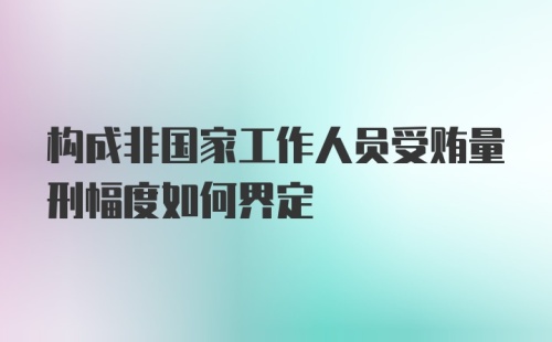 构成非国家工作人员受贿量刑幅度如何界定