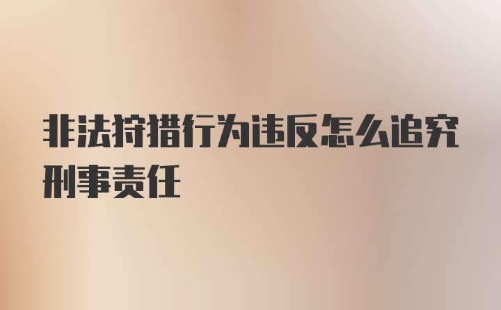 非法狩猎行为违反怎么追究刑事责任