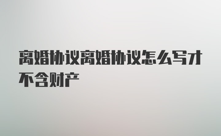 离婚协议离婚协议怎么写才不含财产