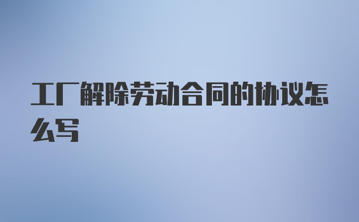 工厂解除劳动合同的协议怎么写