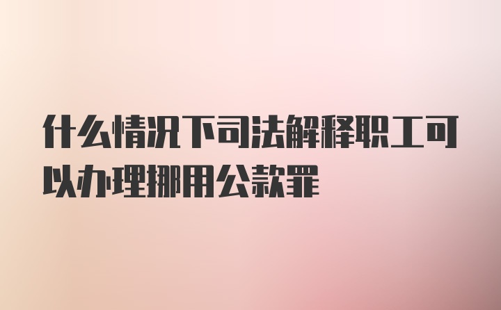 什么情况下司法解释职工可以办理挪用公款罪