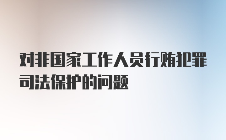 对非国家工作人员行贿犯罪司法保护的问题