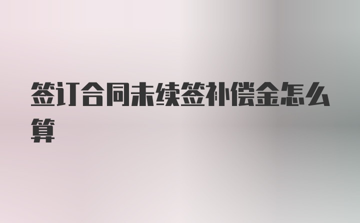 签订合同未续签补偿金怎么算