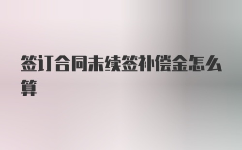 签订合同未续签补偿金怎么算