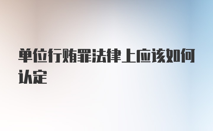 单位行贿罪法律上应该如何认定