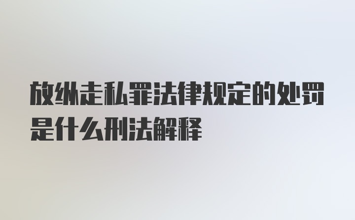 放纵走私罪法律规定的处罚是什么刑法解释