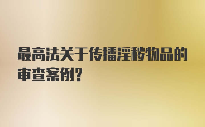 最高法关于传播淫秽物品的审查案例？