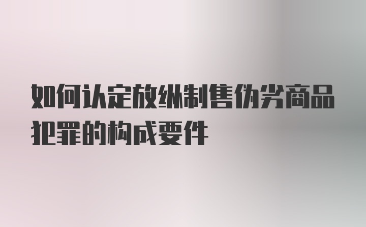 如何认定放纵制售伪劣商品犯罪的构成要件