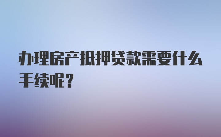 办理房产抵押贷款需要什么手续呢？