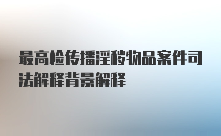 最高检传播淫秽物品案件司法解释背景解释