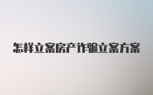 怎样立案房产诈骗立案方案