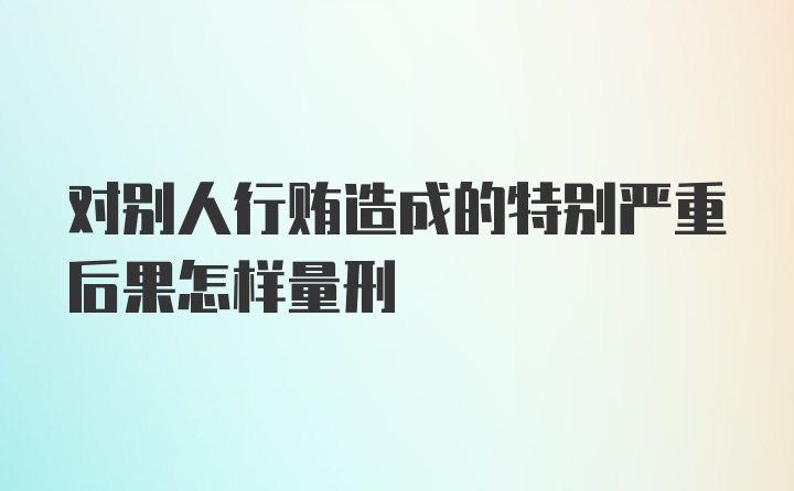 对别人行贿造成的特别严重后果怎样量刑